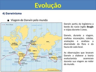 4) Darwinismo
▪ Viagem de Darwin pelo mundo
Evolução
Darwin partiu da Inglaterra a
bordo do navio inglês Beagle
e viajou durante 5 anos.
Darwin, durante a viagem,
realizou escavações, coletas,
anotações e analisou a
diversidade da flora e da
fauna de cada local.
As observações que levaram
Darwin a elaborar a teoria
evolucionista ocorreram
durante sua viagem ao redor
do mundo.
 