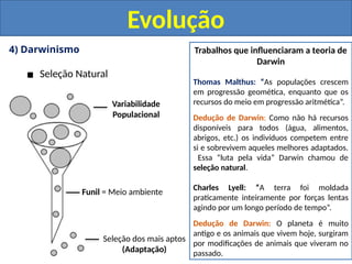 4) Darwinismo
▪ Seleção Natural
Evolução
Variabilidade
Populacional
Funil = Meio ambiente
Seleção dos mais aptos
(Adaptação)
Trabalhos que influenciaram a teoria de
Darwin
Thomas Malthus: “As populações crescem
em progressão geomética, enquanto que os
recursos do meio em progressão aritmética”.
Dedução de Darwin: Como não há recursos
disponíveis para todos (água, alimentos,
abrigos, etc.) os indivíduos competem entre
si e sobrevivem aqueles melhores adaptados.
Essa “luta pela vida” Darwin chamou de
seleção natural.
Charles Lyell: “A terra foi moldada
praticamente inteiramente por forças lentas
agindo por um longo período de tempo”.
Dedução de Darwin: O planeta é muito
antigo e os animais que vivem hoje, surgiram
por modificações de animais que viveram no
passado.
 