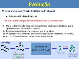 5) Neodarwinismo (Teoria Sintética da Evolução)
▪ Seleção artificial (Antibióticos)
Evolução
Por quê a automedicação com os antibióticos não é recomendado?
I. O uso indiscriminado de antibióticos promove a seleção de bactérias que já
apresentavam a ele resistência prévia.
II. Essas bactérias sobrevivem e passam a se preproduzir.
III. Os descendentes herdam a característica genética que confere a resistência.
IV. As bactérias resistentes causam danos ao organismo.
 