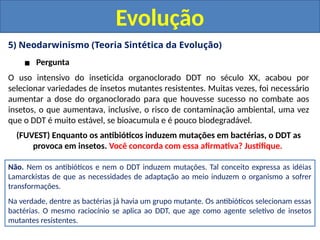 5) Neodarwinismo (Teoria Sintética da Evolução)
▪ Pergunta
Evolução
O uso intensivo do inseticida organoclorado DDT no século XX, acabou por
selecionar variedades de insetos mutantes resistentes. Muitas vezes, foi necessário
aumentar a dose do organoclorado para que houvesse sucesso no combate aos
insetos, o que aumentava, inclusive, o risco de contaminação ambiental, uma vez
que o DDT é muito estável, se bioacumula e é pouco biodegradável.
(FUVEST) Enquanto os antibióticos induzem mutações em bactérias, o DDT as
provoca em insetos. Você concorda com essa afirmativa? Justifique.
Não. Nem os antibióticos e nem o DDT induzem mutações. Tal conceito expressa as idéias
Lamarckistas de que as necessidades de adaptação ao meio induzem o organismo a sofrer
transformações.
Na verdade, dentre as bactérias já havia um grupo mutante. Os antibióticos selecionam essas
bactérias. O mesmo raciocínio se aplica ao DDT, que age como agente seletivo de insetos
mutantes resistentes.
 