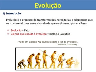 1) Introdução
Evolução é o processo de transformações hereditárias e adaptações que
vem ocorrendo nos seres vivos desde que surgiram no planeta Terra.
o Evolução = Fato
o Ciência que estuda a evolução = Biologia Evolutiva
Evolução
“nada em Biologia faz sentido exceto à luz da evolução”.
Theodozius Dobzhansky
 
