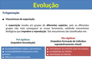 7) Especiação
▪ Mecanismos de especiação
A especiação resulta em grupos de diferentes espécies, pois os diferentes
grupos não mais conseguem se cruzar livremente, existindo mecanismos
biológicos que impedem a reprodução. Tais mecanismos são classificados em:
Evolução
▪ Incompatibilidade órgãos reprodutivos.
▪ Incompatibilidade bioquímica entre
gametas.
▪ Diferença comportamental.
▪ Mortalidade do embrião após fecundação.
▪ Inviabilidade do híbrido.
▪ Esterilidade do híbrido.
Pré-zigóticos
(Impedem fecundação)
Pós-zigóticos
(Impedem formação de indivíduo
reprodutivamente viável)
 