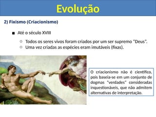 2) Fixismo (Criacionismo)
▪ Até o século XVIII
o Todos os seres vivos foram criados por um ser supremo “Deus”.
o Uma vez criadas as espécies eram imutáveis (fixas).
O criacionismo não é científico,
pois baseia-se em um conjunto de
dogmas “verdades” consideradas
inquestionáveis, que não admitem
alternativas de interpretação.
Evolução
 