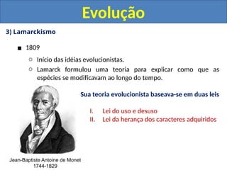 3) Lamarckismo
▪ 1809
o Início das idéias evolucionistas.
o Lamarck formulou uma teoria para explicar como que as
espécies se modificavam ao longo do tempo.
Evolução
Jean-Baptiste Antoine de Monet
1744-1829
Sua teoria evolucionista baseava-se em duas leis
I. Lei do uso e desuso
II. Lei da herança dos caracteres adquiridos
 