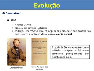 4) Darwinismo
▪ 1859
o Charles Darwin
o Nasceu em 1809 na Inglaterra
o Publicou em 1959 o livro “A origem das espécies” que contém sua
teoria sobre a evolução, denominada seleção natural.
Evolução
Charles Darwin Livro: A origem das
espécies
A teoria de Darwin causou enorme
polêmica na época e foi muito
combatida, principalmente por
membros da igreja.
 