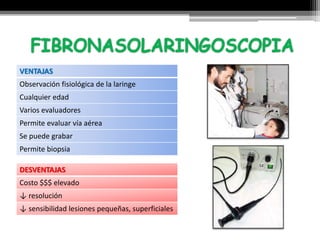 VENTAJAS
Observación fisiológica de la laringe
Cualquier edad
Varios evaluadores
Permite evaluar vía aérea
Se puede grabar
Permite biopsia
DESVENTAJAS
Costo $$$ elevado
↓ resolución
↓ sensibilidad lesiones pequeñas, superficiales
 