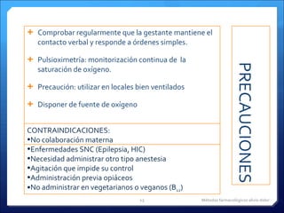PRECAUCIONES Comprobar regularmente que la gestante mantiene el contacto verbal y responde a órdenes simples. Pulsioximetría: monitorización continua de  la saturación de oxígeno.  Precaución: utilizar en locales bien ventilados  Disponer de fuente de oxígeno CONTRAINDICACIONES: No colaboración materna Enfermedades SNC (Epilepsia, HIC) Necesidad administrar otro tipo anestesia Agitación que impide su control Administración previa opiáceos No administrar en vegetarianos o veganos (B 12 )   Métodos farmacológicos alivio dolor 