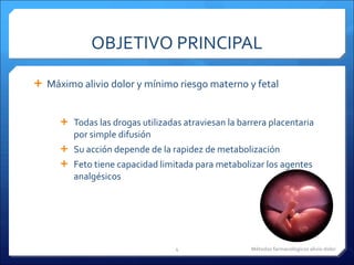 OBJETIVO PRINCIPAL Máximo alivio dolor y mínimo riesgo materno y fetal Todas las drogas utilizadas atraviesan la barrera placentaria por simple difusión Su acción depende de la rapidez de metabolización Feto tiene capacidad limitada para metabolizar los agentes analgésicos  Métodos farmacológicos alivio dolor 