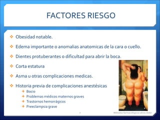 FACTORES RIESGO  Obesidad notable. Edema importante o anomalias anatomicas de la cara o cuello. Dientes protuberantes o dificultad para abrir la boca. Corta estatura Asma u otras complicaciones medicas. Historia previa de complicaciones anestésicas Bocio Problemas médicos maternos graves Trastornos hemorrágicos Preeclampsia grave Métodos farmacológicos alivio dolor 