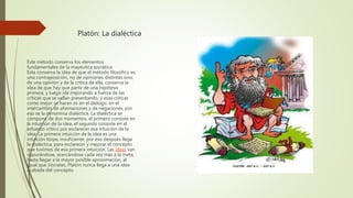 Platón: La dialéctica
Este método conserva los elementos
fundamentales de la mayéutica socrática.
Esta conserva la idea de que el método filosófico es
una contraposición, no de opiniones distintas sino,
de una opinión y de la crítica de ella, conserva la
idea de que hay que partir de una hipótesis
primera, y luego irla mejorando a fuerza de las
críticas que se vallan presentando, y esas críticas
como mejor se hacen es en el diélogo, en el
intercambio de afiemaciones y de negaciones, por
eso se la denomina dialéctica. La dialéctica se
compone de dos momentos, el primero consiste en
la intuición de la idea, el segundo consiste en el
esfuerzo crítico por esclarecer esa intuición de la
idea. La primera intuición de la idea es una
intuición torpe, insuficiente, por eso después llega
la dialéctica, para esclarecer y mejorar el concepto
que tuvimos de esa primera intuición. Las ideas van
depurándose, acercándose cada vez más a la meta,
hasta llegar a la mayor posible aproximación, al
igual que Sócrates, Platón nunca llega a una idea
acabada del concepto.
 