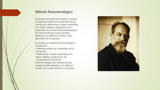 Método Fenomenológico
Propuesto por Edmund Husserl, consiste
en examinar todos los contenidos de la
conciencia, determinar si tales contenidos
son reales, ideales, imaginarios, etc.,
suspender la conciencia fenomenológica,
de manera tal que resulta posible
atenerse a lo dado en cuanto a tal y
describirlo en su pureza
En síntesis, el método fenomenológico,
consiste en:
• Examinar todos los contenidos de la
conciencia
• Determinar si tales contenidos son
reales, ideales, imaginarios, etc.
• Suspender la conciencia
fenomenológica, de manera tal que
resulta posible atenerse a lo dado en
cuanto a tal y describirlo en su pureza
 