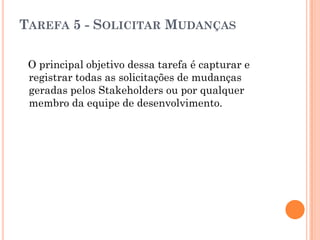 TAREFA 5 - SOLICITAR MUDANÇAS

 O principal objetivo dessa tarefa é capturar e
 registrar todas as solicitações de mudanças
 geradas pelos Stakeholders ou por qualquer
 membro da equipe de desenvolvimento.
 