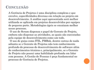 CONCLUSÃO
 A Gerência de Projetos é uma disciplina complexa e que
 envolve, especificidades diversas em relação ao projeto em
 desenvolvimento. A análise aqui apresentada será melhor
 utilizada se aplicada em projetos desenvolvidos por equipes
 de pequeno porte. Metodologias ágeis se encaixam melhor
 nesse processo.
  O uso de Scrum dispensa o papel do Gerente de Projeto,
 embora não dispense as atividades, as quais são executadas
 pela equipe de desenvolvimento como um todo.
  O uso de guias como ITIL, PMBok, dentre outras de nada
 adianta se o Gerente de Projetos não tem conhecimento
 profundo do processo de desenvolvimento de software além
 de conhecimentos técnicos e, principalmente, se o Gerente
 de Projeto não possui uma habilidade profunda em lidar
 com pessoas. A Gestão de Pessoas é peça fundamental no
 processo de Gerência de Projetos.
 