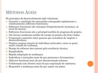MÉTODOS ÁGEIS
Os princípios do desenvolvimento ágil valorizam:
 Garantir a satisfação do consumidor entregando rapidamente e
  continuamente softwares funcionais;
 Softwares funcionais são entregues freqüentemente (semanas, ao
  invés de meses);
 Softwares funcionais são a principal medida de progresso do projeto;
 Até mesmo mudanças tardias de escopo no projeto são bem-vindas.
 Cooperação constante entre pessoas que entendem do 'negócio' e
  desenvolvedores;
 Projetos surgem através de indivíduos motivados, entre os quais
  existe relação de confiança.
 Design do software deve prezar pela excelência técnica;
 Simplicidade;
 Rápida adaptação às mudanças;
 Indivíduos e interações mais do que processos e ferramentas;
 Software funcional mais do que documentação extensa;
 Colaboração com clientes mais do que negociação de contratos;
 Responder a mudanças mais do que seguir um plano.
 