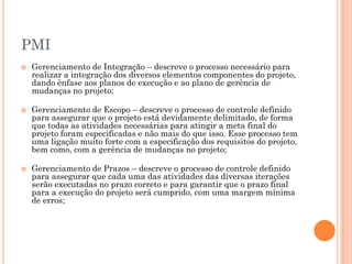 PMI
   Gerenciamento de Integração – descreve o processo necessário para
    realizar a integração dos diversos elementos componentes do projeto,
    dando ênfase aos planos de execução e ao plano de gerência de
    mudanças no projeto;

   Gerenciamento de Escopo – descreve o processo de controle definido
    para assegurar que o projeto está devidamente delimitado, de forma
    que todas as atividades necessárias para atingir a meta final do
    projeto foram especificadas e não mais do que isso. Esse processo tem
    uma ligação muito forte com a especificação dos requisitos do projeto,
    bem como, com a gerência de mudanças no projeto;

   Gerenciamento de Prazos – descreve o processo de controle definido
    para assegurar que cada uma das atividades das diversas iterações
    serão executadas no prazo correto e para garantir que o prazo final
    para a execução do projeto será cumprido, com uma margem mínima
    de erros;
 