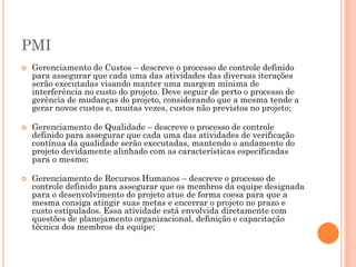 PMI
   Gerenciamento de Custos – descreve o processo de controle definido
    para assegurar que cada uma das atividades das diversas iterações
    serão executadas visando manter uma margem mínima de
    interferência no custo do projeto. Deve seguir de perto o processo de
    gerência de mudanças do projeto, considerando que a mesma tende a
    gerar novos custos e, muitas vezes, custos não previstos no projeto;

   Gerenciamento de Qualidade – descreve o processo de controle
    definido para assegurar que cada uma das atividades de verificação
    contínua da qualidade serão executadas, mantendo o andamento do
    projeto devidamente alinhado com as características especificadas
    para o mesmo;

   Gerenciamento de Recursos Humanos – descreve o processo de
    controle definido para assegurar que os membros da equipe designada
    para o desenvolvimento do projeto atue de forma coesa para que a
    mesma consiga atingir suas metas e encerrar o projeto no prazo e
    custo estipulados. Essa atividade está envolvida diretamente com
    questões de planejamento organizacional, definição e capacitação
    técnica dos membros da equipe;
 