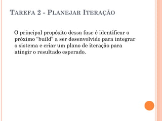 TAREFA 2 - PLANEJAR ITERAÇÃO

 O principal propósito dessa fase é identificar o
 próximo “build” a ser desenvolvido para integrar
 o sistema e criar um plano de iteração para
 atingir o resultado esperado.
 