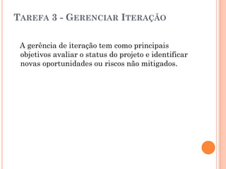 TAREFA 3 - GERENCIAR ITERAÇÃO

 A gerência de iteração tem como principais
 objetivos avaliar o status do projeto e identificar
 novas oportunidades ou riscos não mitigados.
 