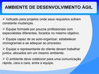 AMBIENTE DE DESENVOLVIMENTO ÁGIL Indicado para projetos onde seus requisitos sofram constante mudanças. Equipe formada por poucos profissionais com especialistas diferentes, focados no mesmo objetivo. Equipe capaz de se auto-organizar, estabelecer cronogramas e se adequar ao processo. Equipe e representante do cliente devem trabalhar juntos, alocados em um mesmo ambiente. O ambiente deve colaborar para uma comunicação rápida, cara a cara, entre a equipe. 