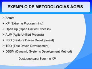 EXEMPLO DE METODOLOGIAS ÁGEIS Scrum XP (Extreme Programming) Open Up ( Open Unified Process ) AUP ( Agile Unified Process ) FDD ( Feature Driven Development ) TDD ( Test Driven Development ) DSSM ( Dynamic Systems Development Method ) Destaque para Scrum e XP 