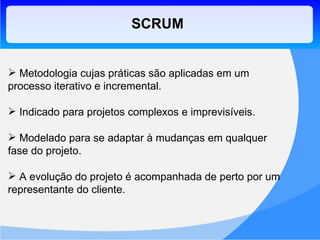 SCRUM Metodologia cujas práticas são aplicadas em um processo iterativo e incremental. Indicado para projetos complexos e imprevisíveis. Modelado para se adaptar à mudanças em qualquer fase do projeto. A evolução do projeto é acompanhada de perto por um representante do cliente. 