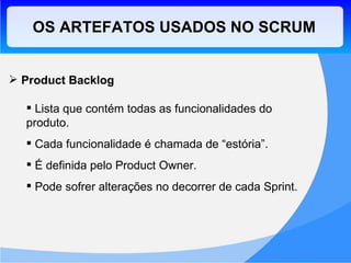 OS ARTEFATOS USADOS NO SCRUM Product Backlog Lista que contém todas as funcionalidades do produto. Cada funcionalidade é chamada de “estória”. É definida pelo Product Owner. Pode sofrer alterações no decorrer de cada Sprint. 