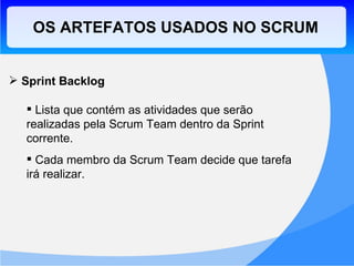 OS ARTEFATOS USADOS NO SCRUM Sprint Backlog Lista que contém as atividades que serão realizadas pela Scrum Team dentro da Sprint corrente. Cada membro da Scrum Team decide que tarefa irá realizar. 
