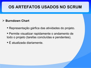 OS ARTEFATOS USADOS NO SCRUM Burndown Chart Representação gárfica das atividades do projeto. Permite visualizar rapidamente o andamento de todo o projeto (tarefas concluídas e pendentes). É atualizada diariamente. 