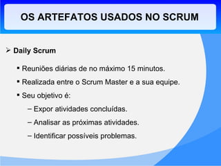 OS ARTEFATOS USADOS NO SCRUM Daily Scrum Reuniões diárias de no máximo 15 minutos. Realizada entre o Scrum Master e a sua equipe. Seu objetivo é: Expor atividades concluídas. Analisar as próximas atividades. Identificar possíveis problemas. 