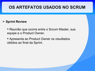 OS ARTEFATOS USADOS NO SCRUM Sprint Review Reunião que ocorre entre o Scrum Master, sua equipe e o Product Owner. Apresenta ao Product Owner os resultados obtidos ao final da Sprint. 