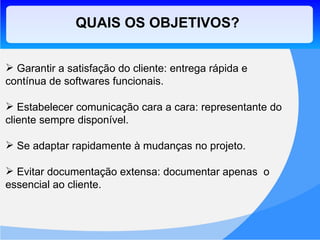 QUAIS OS OBJETIVOS? Garantir a satisfação do cliente: entrega rápida e contínua de softwares funcionais. Estabelecer comunicação cara a cara: representante do cliente sempre disponível. Se adaptar rapidamente à mudanças no projeto. Evitar documentação extensa: documentar apenas  o essencial ao cliente.  