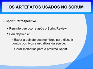 OS ARTEFATOS USADOS NO SCRUM Sprint Retrospective Reunião que ocorre após o Sprint Review. Seu objetivo é: Expor a opinião dos membros para discutir pontos positivos e negativos da equipe. Gerar melhorias para o próximo Sprint. 