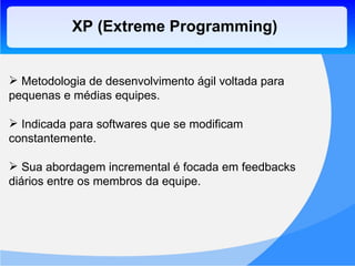 XP (Extreme Programming) Metodologia de desenvolvimento ágil voltada para pequenas e médias equipes. Indicada para softwares que se modificam constantemente. Sua abordagem incremental é focada em feedbacks diários entre os membros da equipe. 