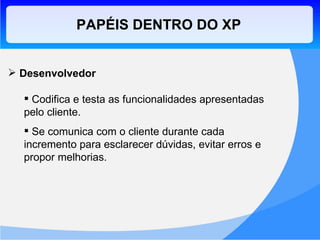 PAPÉIS DENTRO DO XP Desenvolvedor Codifica e testa as funcionalidades apresentadas pelo cliente. Se comunica com o cliente durante cada incremento para esclarecer dúvidas, evitar erros e propor melhorias. 