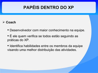 PAPÉIS DENTRO DO XP Coach Desenvolvedor com maior conhecimento na equipe. É ele quem verifica se todos estão seguindo as práticas do XP. Identifica habilidades entre os membros da equipe visando uma melhor distribuição das atividades. 