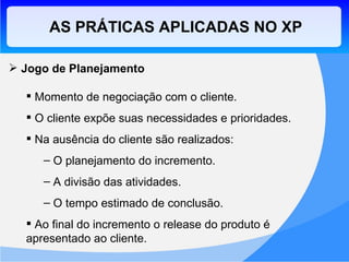 AS PRÁTICAS APLICADAS NO XP Jogo de Planejamento Momento de negociação com o cliente. O cliente expõe suas necessidades e prioridades. Na ausência do cliente são realizados: O planejamento do incremento. A divisão das atividades. O tempo estimado de conclusão. Ao final do incremento o release do produto é apresentado ao cliente. 