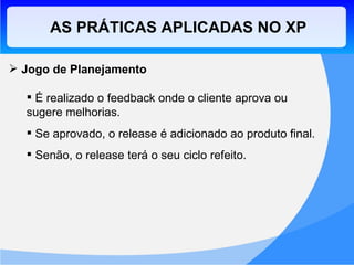 AS PRÁTICAS APLICADAS NO XP Jogo de Planejamento É realizado o feedback onde o cliente aprova ou sugere melhorias. Se aprovado, o release é adicionado ao produto final. Senão, o release terá o seu ciclo refeito. 