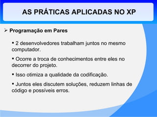AS PRÁTICAS APLICADAS NO XP Programação em Pares 2 desenvolvedores trabalham juntos no mesmo computador. Ocorre a troca de conhecimentos entre eles no decorrer do projeto. Isso otimiza a qualidade da codificação. Juntos eles discutem soluções, reduzem linhas de código e possíveis erros. 