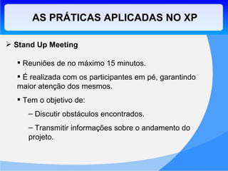 AS PRÁTICAS APLICADAS NO XP Stand Up Meeting Reuniões de no máximo 15 minutos. É realizada com os participantes em pé, garantindo maior atenção dos mesmos. Tem o objetivo de: Discutir obstáculos encontrados. Transmitir informações sobre o andamento do projeto. 