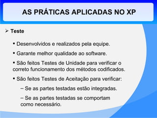 AS PRÁTICAS APLICADAS NO XP Teste Desenvolvidos e realizados pela equipe. Garante melhor qualidade ao software. São feitos Testes de Unidade para verificar o correto funcionamento dos métodos codificados. São feitos Testes de Aceitação para verificar: Se as partes testadas estão integradas. Se as partes testadas se comportam  como necessário. 