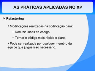 Refactoring Modificações realizadas na codificação para: Reduzir linhas de código. Tornar o código mais rápido e claro. Pode ser realizada por qualquer membro da equipe que julgue isso necessário. AS PRÁTICAS APLICADAS NO XP 