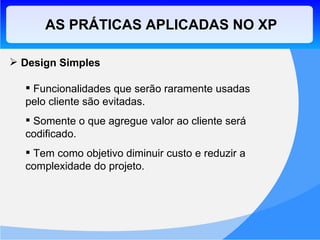 Design Simples Funcionalidades que serão raramente usadas pelo cliente são evitadas. Somente o que agregue valor ao cliente será codificado. Tem como objetivo diminuir custo e reduzir a complexidade do projeto. AS PRÁTICAS APLICADAS NO XP 