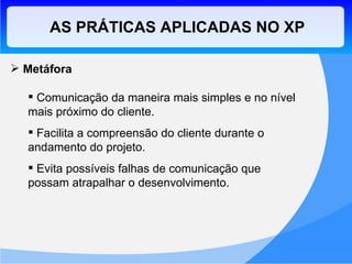 Metáfora Comunicação da maneira mais simples e no nível mais próximo do cliente. Facilita a compreensão do cliente durante o andamento do projeto. Evita possíveis falhas de comunicação que possam atrapalhar o desenvolvimento. AS PRÁTICAS APLICADAS NO XP 