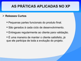 Releases Curtos Pequenas partes funcionais do produto final. São gerados à cada ciclo de desenvolvimento. Entregues regularmente ao cliente para validação. É uma maneira de manter o cliente satisfeito, já que ele participa de toda a evolução do projeto. AS PRÁTICAS APLICADAS NO XP 