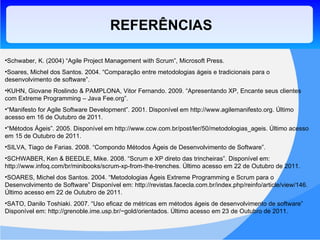 Schwaber, K. (2004) “Agile Project Management with Scrum”, Microsoft Press. Soares, Michel dos Santos. 2004. “Comparação entre metodologias ágeis e tradicionais para o desenvolvimento de software”. KUHN, Giovane Roslindo & PAMPLONA, Vitor Fernando. 2009. “Apresentando XP, Encante seus clientes com Extreme Programming – Java Fee.org”. “ Manifesto for Agile Software Development”. 2001. Disponível em http://www.agilemanifesto.org. Último acesso em 16 de Outubro de 2011. “ Métodos Ágeis”. 2005. Disponível em http://www.ccw.com.br/post/ler/50/metodologias_ageis. Último acesso em 15 de Outubro de 2011. SILVA, Tiago de Farias. 2008. “Compondo Métodos Ágeis de Desenvolvimento de Software”. SCHWABER, Ken & BEEDLE, Mike. 2008. “Scrum e XP direto das trincheiras”. Disponível em: http://www.infoq.com/br/minibooks/scrum-xp-from-the-trenches. Último acesso em 22 de Outubro de 2011. SOARES, Michel dos Santos. 2004. “Metodologias Ágeis Extreme Programming e Scrum para o Desenvolvimento de Software” Disponível em: http://revistas.facecla.com.br/index.php/reinfo/article/view/146. Último acesso em 22 de Outubro de 2011. SATO, Danilo Toshiaki. 2007. “Uso eficaz de métricas em métodos ágeis de desenvolvimento de software” Disponível em: http://grenoble.ime.usp.br/~gold/orientados. Último acesso em 23 de Outubro de 2011. REFERÊNCIAS 