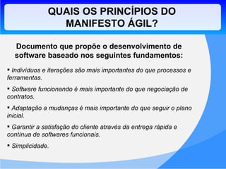 QUAIS OS PRINCÍPIOS DO MANIFESTO ÁGIL? Documento que propõe o desenvolvimento de software baseado nos seguintes fundamentos: Indivíduos e iterações são mais importantes do que processos e ferramentas. Software funcionando é mais importante do que negociação de contratos.  Adaptação a mudanças é mais importante do que seguir o plano inicial. Garantir a satisfação do cliente através da entrega rápida e contínua de softwares funcionais. Simplicidade. 
