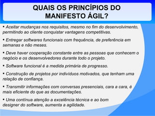 QUAIS OS PRINCÍPIOS DO MANIFESTO ÁGIL? Aceitar mudanças nos requisitos, mesmo no fim do desenvolvimento, permitindo ao cliente conquistar vantagens competitivas. Entregar softwares funcionais com frequência, de preferência em semanas e não meses. Deve haver cooperação constante entre as pessoas que conhecem o negócio e os desenvolvedores durante todo o projeto. Software funcional é a medida primária de progresso.  Construção de projetos por indivíduos motivados, que tenham uma relação de confiança. Transmitir informações com conversas presenciais, cara a cara, é  mais eficiente do que as documentações. Uma contínua atenção a excelência técnica e ao bom  designer do software, aumenta a agilidade. 