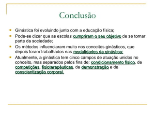  Ginástica foi evoluindo junto com a educação física;
 Pode-se dizer que as escolas cumpriram o seu objetivocumpriram o seu objetivo de se tornar
parte da sociedade;
 Os métodos influenciaram muito nos conceitos ginásticos, que
depois foram trabalhados nas modalidades da ginástica;modalidades da ginástica;
 Atualmente, a ginástica tem cinco campos de atuação unidos no
conceito, mas separados pelos fins de: condicionamento físicocondicionamento físico, de
competiçõescompetições, fisioterapêuticasfisioterapêuticas, de demonstraçãodemonstração e de
conscientização corporal.conscientização corporal.
Conclusão
 