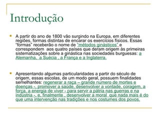 Introdução
 A partir do ano de 1800 vão surgindo na Europa, em diferentes
regiões, formas distintas de encarar os exercícios físicos. Essas
“formas” receberão o nome de “métodos ginásticos” e
correspondem aos quatro países que deram origem às primeiras
sistematizações sobre a ginástica nas sociedades burguesas: a
Alemanha, a Suécia , a França e a Inglaterra.
 Apresentando algumas particularidades a partir do século de
origem, essas escolas, de um modo geral, possuem finalidades
semelhantes: regenerar a raça – grande numero de mortes e
doenças -, promover a saúde, desenvolver a vontade, coragem, a
força, a energia de viver - para servir a pátria nas guerras e na
indústria -, e, finalmente , desenvolver a moral que nada mais é do
que uma intervenção nas tradições e nos costumes dos povos.
 