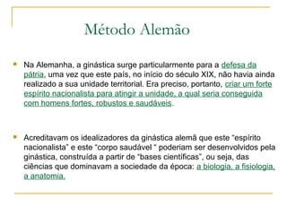  Na Alemanha, a ginástica surge particularmente para a defesa da
pátria, uma vez que este país, no início do século XIX, não havia ainda
realizado a sua unidade territorial. Era preciso, portanto, criar um forte
espírito nacionalista para atingir a unidade, a qual seria conseguida
com homens fortes, robustos e saudáveis.
 Acreditavam os idealizadores da ginástica alemã que este “espírito
nacionalista” e este “corpo saudável “ poderiam ser desenvolvidos pela
ginástica, construída a partir de “bases científicas”, ou seja, das
ciências que dominavam a sociedade da época: a biologia, a fisiologia,
a anatomia.
Método Alemão
 